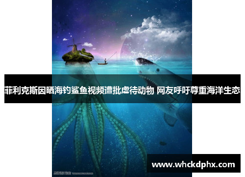菲利克斯因晒海钓鲨鱼视频遭批虐待动物 网友呼吁尊重海洋生态