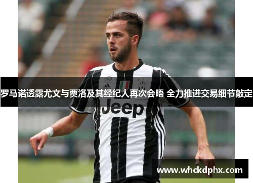 罗马诺透露尤文与贾洛及其经纪人再次会晤 全力推进交易细节敲定
