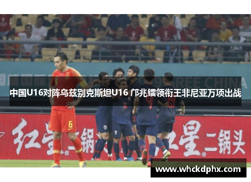 中国U16对阵乌兹别克斯坦U16 邝兆镭领衔王非尼亚万项出战